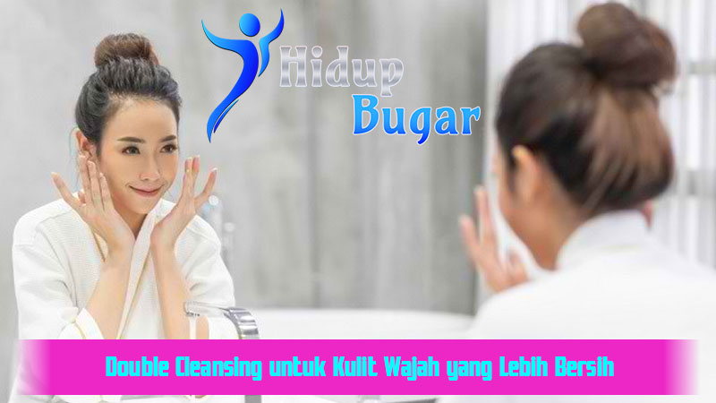 Double Cleansing untuk Kulit Wajah yang Lebih Bersih